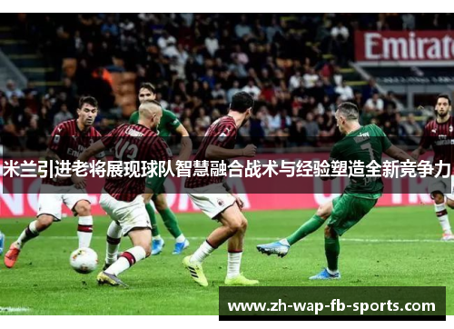 米兰引进老将展现球队智慧融合战术与经验塑造全新竞争力 米兰引进老将展现球队智慧融合战术与经验塑造全新竞争力