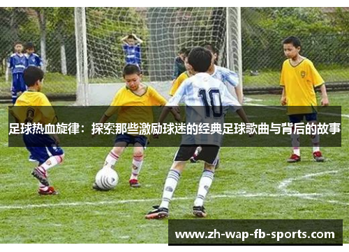 足球热血旋律:探索那些激励球迷的经典足球歌曲与背后的故事 足球热血旋律:探索那些激励球迷的经典足球歌曲与背后的故事