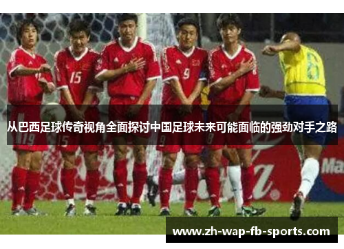 从巴西足球传奇视角全面探讨中国足球未来可能面临的强劲对手之路