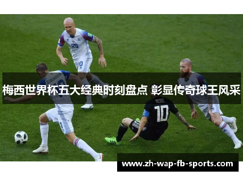 梅西世界杯五大经典时刻盘点 彰显传奇球王风采