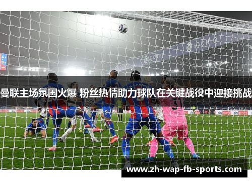 曼联主场氛围火爆 粉丝热情助力球队在关键战役中迎接挑战 曼联主场氛围火爆 粉丝热情助力球队在关键战役中迎接挑战