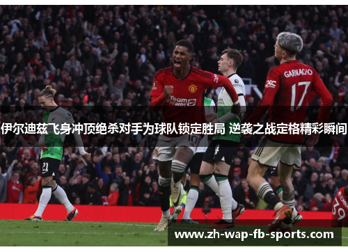 伊尔迪兹飞身冲顶绝杀对手为球队锁定胜局 逆袭之战定格精彩瞬间