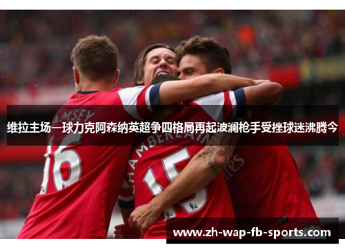 维拉主场一球力克阿森纳英超争四格局再起波澜枪手受挫球迷沸腾今 维拉主场一球力克阿森纳英超争四格局再起波澜枪手受挫球迷沸腾今