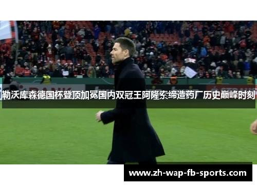 勒沃库森德国杯登顶加冕国内双冠王阿隆索缔造药厂历史巅峰时刻 勒沃库森德国杯登顶加冕国内双冠王阿隆索缔造药厂历史巅峰时刻